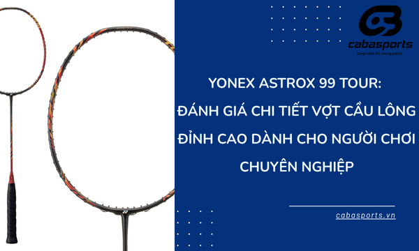 Yonex Astrox 99 Tour: Đánh Giá Chi Tiết Vợt Cầu Lông Đỉnh Cao Dành Cho Người Chơi Chuyên Nghiệp
