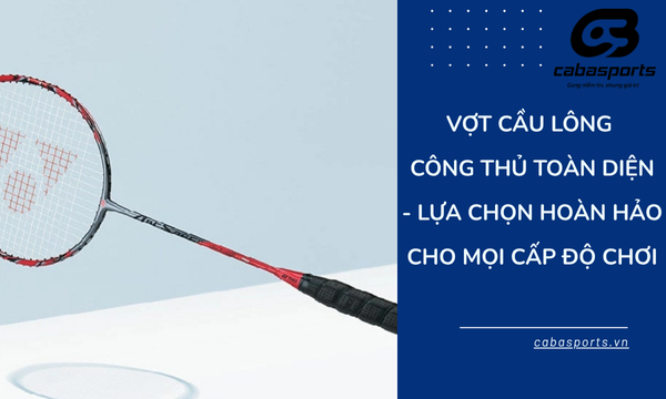 Vợt cầu lông công thủ toàn diện – Lựa chọn hoàn hảo cho mọi cấp độ chơi