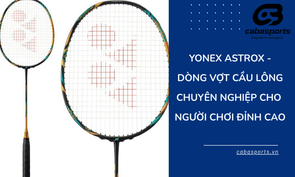 Yonex Astrox – Dòng Vợt Cầu Lông Chuyên Nghiệp Cho Người Chơi Đỉnh Cao