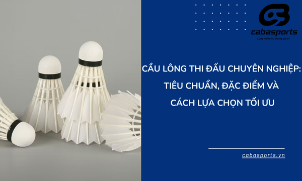 Cầu lông thi đấu chuyên nghiệp: Tiêu chuẩn, đặc điểm và cách lựa chọn tối ưu