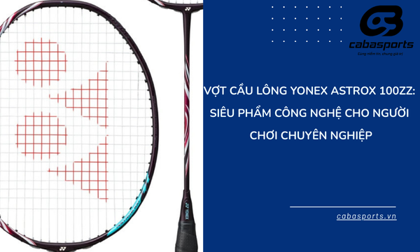 Vợt Cầu Lông Yonex Astrox 100ZZ: Siêu Phẩm Công Nghệ Cho Người Chơi Chuyên Nghiệp